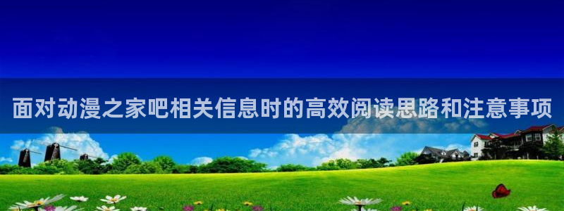 动漫之家官方正版入口:面对动漫之家吧相关信息时的高效阅读思路和注意事项